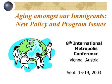 Aging amongst our Immigrants: New Policy and Program Issues 8 th International Metropolis Conference Vienna, Austria Sept. 15-19, 2003.