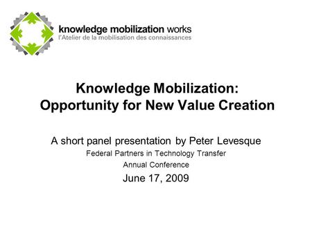 Knowledge Mobilization: Opportunity for New Value Creation A short panel presentation by Peter Levesque Federal Partners in Technology Transfer Annual.