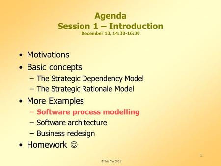 © Eric Yu 2001 1 Agenda Session 1 – Introduction December 13, 14:30-16:30 Motivations Basic concepts –The Strategic Dependency Model –The Strategic Rationale.