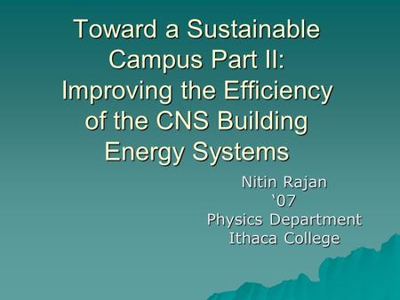 Toward a Sustainable Campus Part II: Improving the Efficiency of the CNS Building Energy Systems Nitin Rajan ‘07 Physics Department Ithaca College.