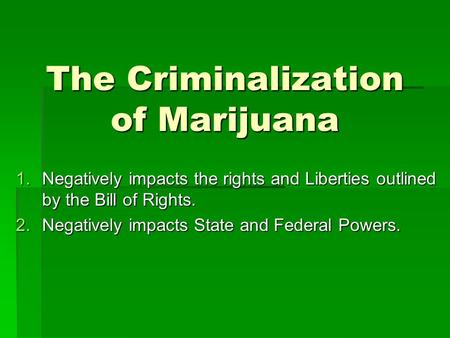 The Criminalization of Marijuana 1.Negatively impacts the rights and Liberties outlined by the Bill of Rights. 2.Negatively impacts State and Federal Powers.