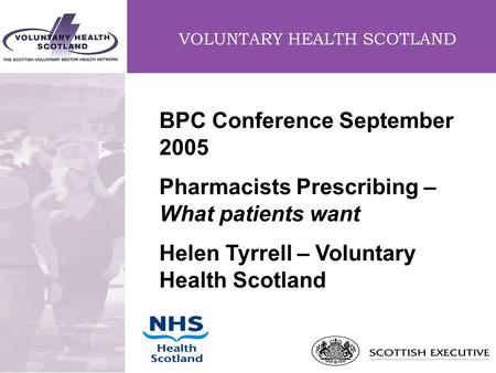 VOLUNTARY HEALTH SCOTLAND BPC Conference September 2005 Pharmacists Prescribing – What patients want Helen Tyrrell – Voluntary Health Scotland.
