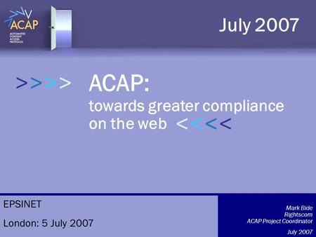 >>>> ACAP: towards greater compliance on the web July 2007 >>>>>>>> Mark Bide Rightscom ACAP Project Coordinator July 2007 EPSINET London: 5 July 2007.