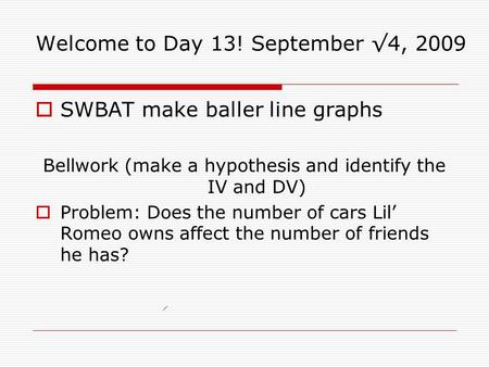 Welcome to Day 13! September √4, 2009  SWBAT make baller line graphs Bellwork (make a hypothesis and identify the IV and DV)  Problem: Does the number.