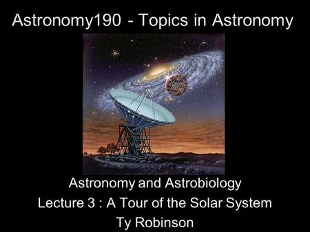Astronomy190 - Topics in Astronomy Astronomy and Astrobiology Lecture 3 : A Tour of the Solar System Ty Robinson.
