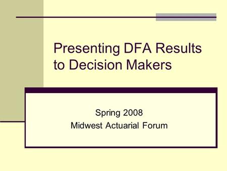 Presenting DFA Results to Decision Makers Spring 2008 Midwest Actuarial Forum.