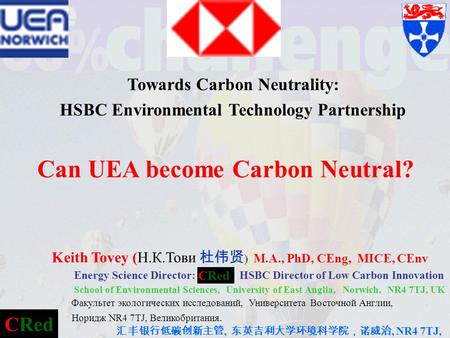 CRed Towards Carbon Neutrality: HSBC Environmental Technology Partnership Can UEA become Carbon Neutral? Keith Tovey (Н.К.Тови 杜伟贤 ) M.A., PhD, CEng, MICE,