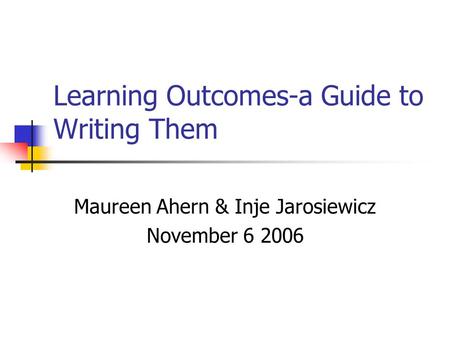 Learning Outcomes-a Guide to Writing Them Maureen Ahern & Inje Jarosiewicz November 6 2006.