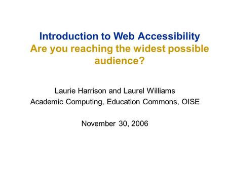 Laurie Harrison and Laurel Williams Academic Computing, Education Commons, OISE November 30, 2006 Introduction to Web Accessibility Are you reaching the.