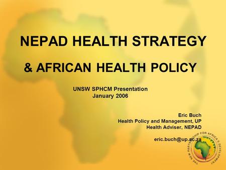 1 NEPAD HEALTH STRATEGY & AFRICAN HEALTH POLICY UNSW SPHCM Presentation January 2006 Eric Buch Health Policy and Management, UP Health Adviser, NEPAD