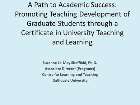 A Path to Academic Success: Promoting Teaching Development of Graduate Students through a Certificate in University Teaching and Learning Suzanne Le-May.