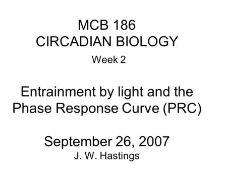 MCB 186 CIRCADIAN BIOLOGY Week 2 Entrainment by light and the Phase Response Curve (PRC) September 26, 2007 J. W. Hastings.