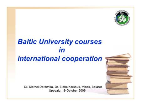 Baltic University courses in international cooperation Dr. Siarhei Darozhka, Dr. Elena Korshuk, Minsk, Belarus Uppsala, 19 October 2006.