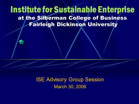 Institute for Sustainable Enterprise at the Silberman College of Business Fairleigh Dickinson University ISE Advisory Group Session March 30, 2006.