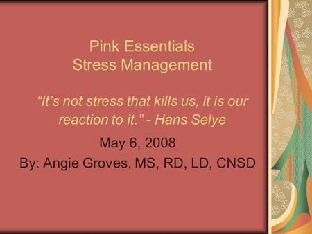 Pink Essentials Stress Management “It’s not stress that kills us, it is our reaction to it.” - Hans Selye May 6, 2008 By: Angie Groves, MS, RD, LD, CNSD.
