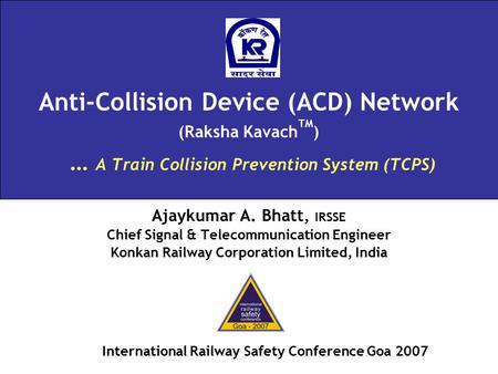 Anti-Collision Device (ACD) Network (Raksha Kavach TM ) … A Train Collision Prevention System (TCPS) Ajaykumar A. Bhatt, IRSSE Chief Signal & Telecommunication.