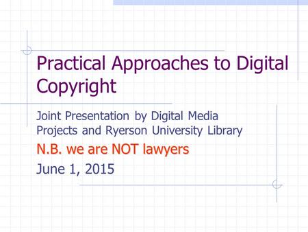 Practical Approaches to Digital Copyright Joint Presentation by Digital Media Projects and Ryerson University Library N.B. we are NOT lawyers June 1, 2015.