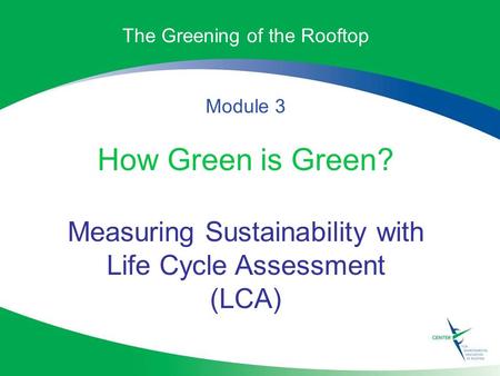 The Greening of the Rooftop Module 3 How Green is Green? Measuring Sustainability with Life Cycle Assessment (LCA)