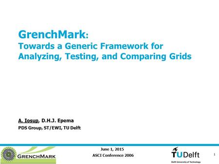June 1, 2015 1 GrenchMark : Towards a Generic Framework for Analyzing, Testing, and Comparing Grids ASCI Conference 2006 A. Iosup, D.H.J. Epema PDS Group,