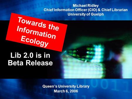 Lib 2.0 is in Beta Release Queen’s University Library March 6, 2006 Towards the Information Ecology Michael Ridley Chief Information Officer (CIO) & Chief.