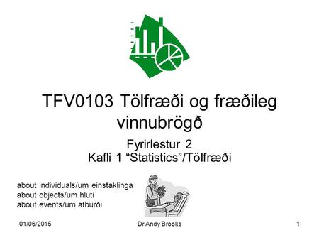 01/06/2015Dr Andy Brooks1 TFV0103 Tölfræði og fræðileg vinnubrögð Fyrirlestur 2 Kafli 1 “Statistics”/Tölfræði about individuals/um einstaklinga about objects/um.