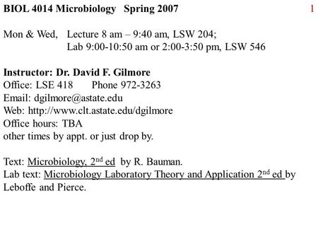 1BIOL 4014 Microbiology Spring 2007 Mon & Wed, Lecture 8 am – 9:40 am, LSW 204; Lab 9:00-10:50 am or 2:00-3:50 pm, LSW 546 Instructor: Dr. David F. Gilmore.