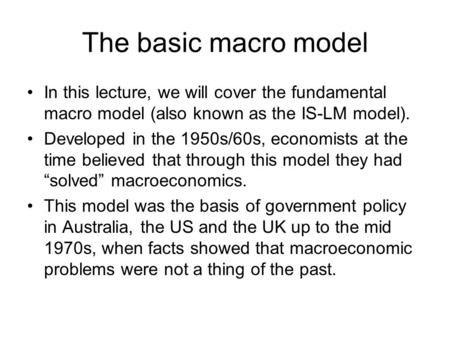 The basic macro model In this lecture, we will cover the fundamental macro model (also known as the IS-LM model). Developed in the 1950s/60s, economists.