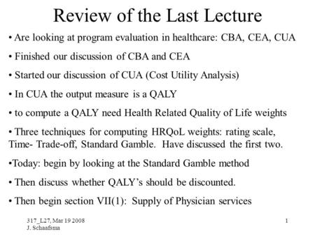317_L27, Mar 19 2008 J. Schaafsma 1 Review of the Last Lecture Are looking at program evaluation in healthcare: CBA, CEA, CUA Finished our discussion of.