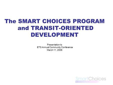 The SMART CHOICES PROGRAM and TRANSIT-ORIENTED DEVELOPMENT Presentation to ETS Annual Community Conference March 11, 2006.
