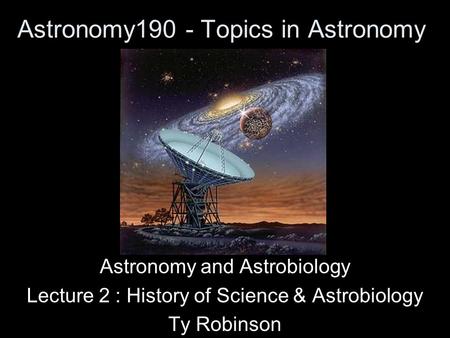 Astronomy190 - Topics in Astronomy Astronomy and Astrobiology Lecture 2 : History of Science & Astrobiology Ty Robinson.