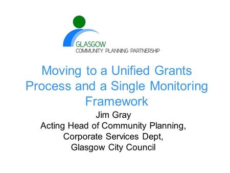Moving to a Unified Grants Process and a Single Monitoring Framework Jim Gray Acting Head of Community Planning, Corporate Services Dept, Glasgow City.
