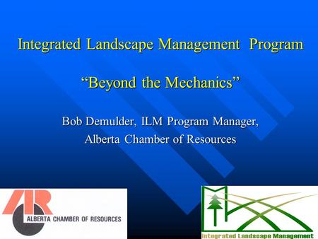 Integrated Landscape Management Program “Beyond the Mechanics” Bob Demulder, ILM Program Manager, Alberta Chamber of Resources.
