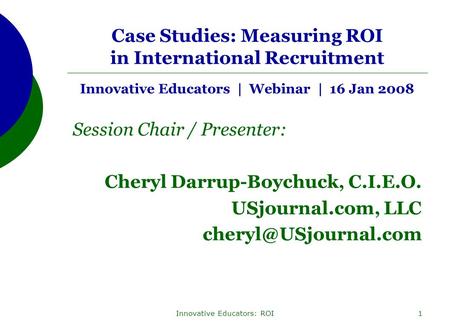 Innovative Educators: ROI1 Case Studies: Measuring ROI in International Recruitment Innovative Educators | Webinar | 16 Jan 2008 Session Chair / Presenter: