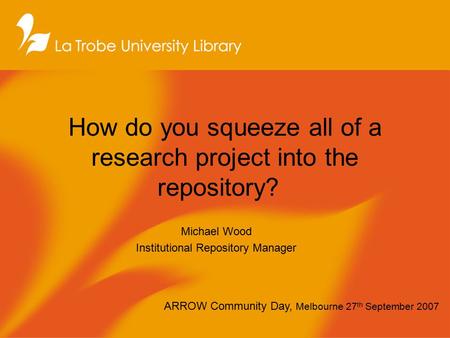 How do you squeeze all of a research project into the repository? Michael Wood Institutional Repository Manager ARROW Community Day, Melbourne 27 th September.