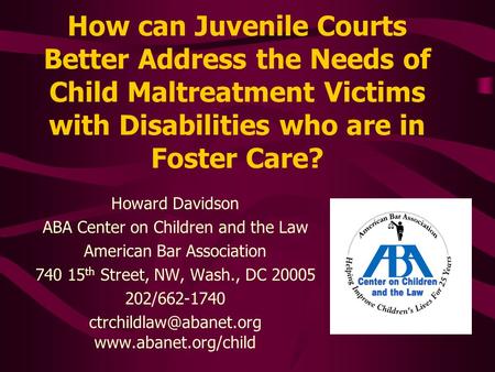 How can Juvenile Courts Better Address the Needs of Child Maltreatment Victims with Disabilities who are in Foster Care? Howard Davidson ABA Center on.