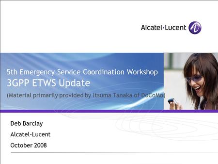 5th Emergency Service Coordination Workshop 3GPP ETWS Update (Material primarily provided by Itsuma Tanaka of DoCoMo) Deb Barclay Alcatel-Lucent October.
