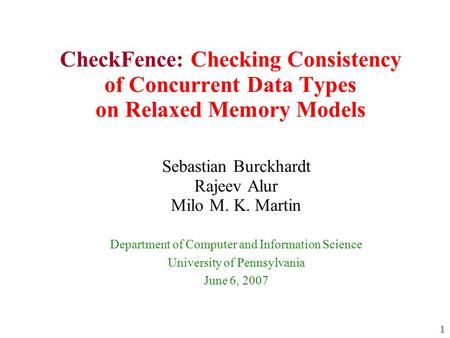 1 CheckFence: Checking Consistency of Concurrent Data Types on Relaxed Memory Models Sebastian Burckhardt Rajeev Alur Milo M. K. Martin Department of Computer.
