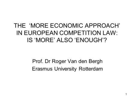 1 THE ‘MORE ECONOMIC APPROACH’ IN EUROPEAN COMPETITION LAW: IS ‘MORE’ ALSO ‘ENOUGH’? Prof. Dr Roger Van den Bergh Erasmus University Rotterdam.