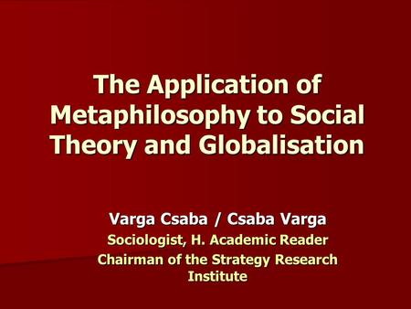 The Application of Metaphilosophy to Social Theory and Globalisation Varga Csaba / Csaba Varga Sociologist, H. Academic Reader Chairman of the Strategy.