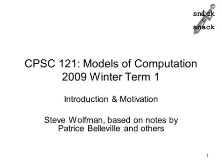 Snick  snack CPSC 121: Models of Computation 2009 Winter Term 1 Introduction & Motivation Steve Wolfman, based on notes by Patrice Belleville and others.