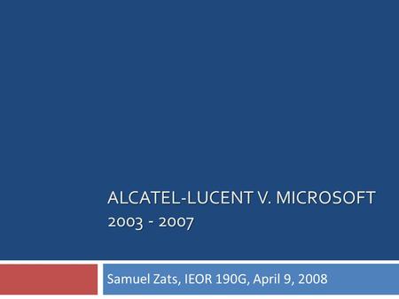 ALCATEL-LUCENT V. MICROSOFT 2003 - 2007 Samuel Zats, IEOR 190G, April 9, 2008.