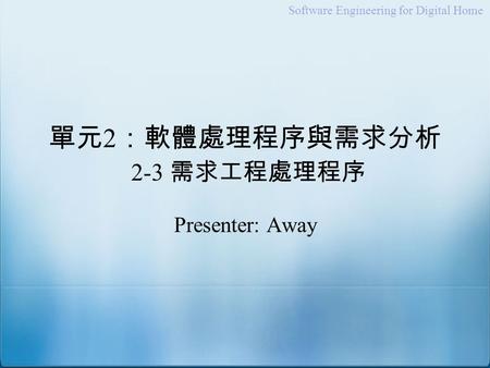 Software Engineering for Digital Home 單元 2 ：軟體處理程序與需求分析 2-3 需求工程處理程序 Presenter: Away.