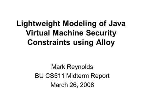 Lightweight Modeling of Java Virtual Machine Security Constraints using Alloy Mark Reynolds BU CS511 Midterm Report March 26, 2008.