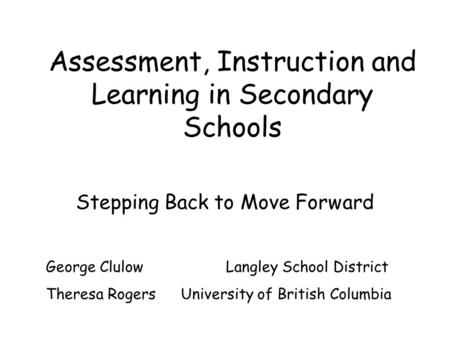 Assessment, Instruction and Learning in Secondary Schools Stepping Back to Move Forward George Clulow Langley School District Theresa Rogers University.