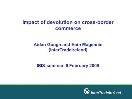 Impact of devolution on cross-border commerce Aidan Gough and Eoin Magennis (InterTradeIreland) IBIS seminar, 6 February 2009.