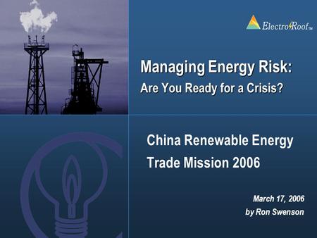 ElectroRoof TM Managing Energy Risk: Are You Ready for a Crisis? China Renewable Energy Trade Mission 2006 March 17, 2006 by Ron Swenson.