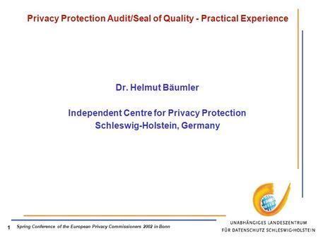Spring Conference of the European Privacy Commissioners 2002 in Bonn 1 Privacy Protection Audit/Seal of Quality - Practical Experience Dr. Helmut Bäumler.
