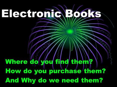 Electronic Books Where do you find them? How do you purchase them? And Why do we need them?