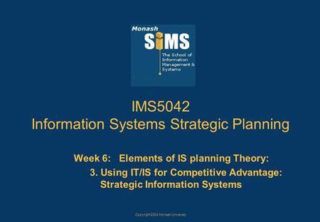 Copyright 2004 Monash University IMS5042 Information Systems Strategic Planning Week 6: Elements of IS planning Theory: 3. Using IT/IS for Competitive.