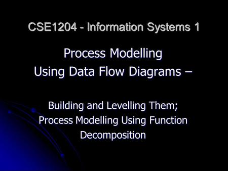 Process Modelling Using Data Flow Diagrams – Building and Levelling Them; Process Modelling Using Function Decomposition CSE1204 - Information Systems.